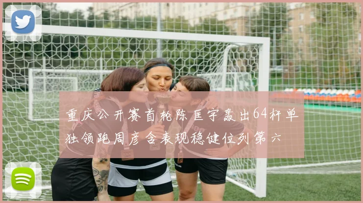 重庆公开赛首轮陈匡宇轰出64杆单独领跑周彦含表现稳健位列第六