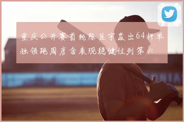 重庆公开赛首轮陈匡宇轰出64杆单独领跑周彦含表现稳健位列第六