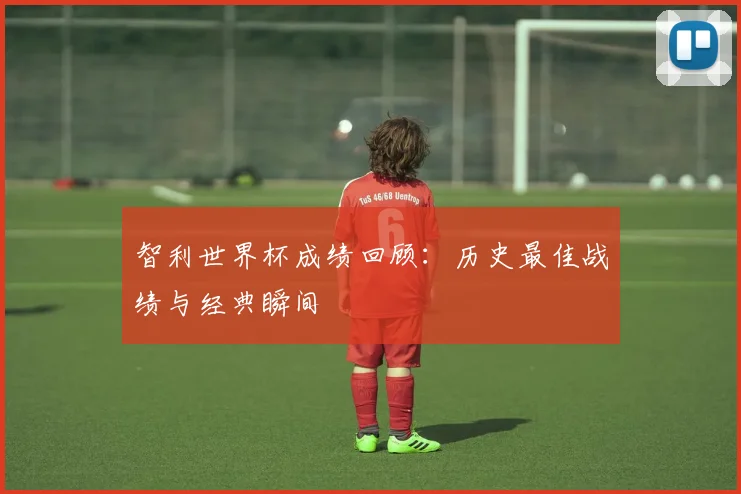 智利世界杯成绩回顾：历史最佳战绩与经典瞬间